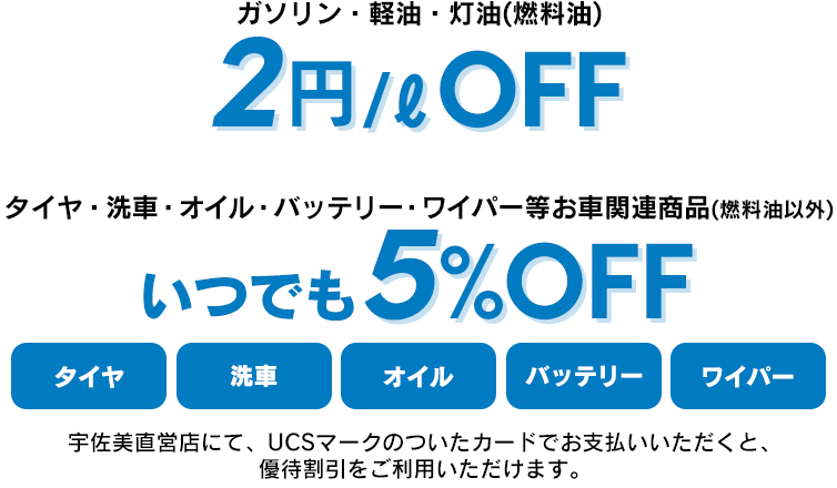 ガソリン・軽油・灯油(燃料油)2円/ℓOFF_タイヤ・洗車・オイル・バッテリー・ワイパー等お車関連商品(燃料油以外)いつでも5%OFF_宇佐美直営店にて、UCSマークのついたカードでお支払いいただくと、 優待割引をご利用いただけます。