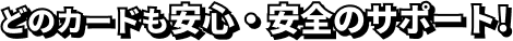 どのカードも安心・安全のサポート!