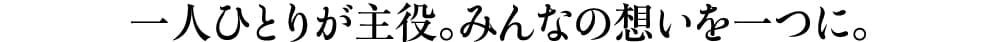 一人ひとりが主役。みんなの想いを一つに。