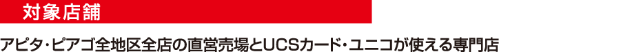 対象店舗　アピタ・ピアゴ全地区全店の直営売場とUCSカード・ユニコが使える専門店