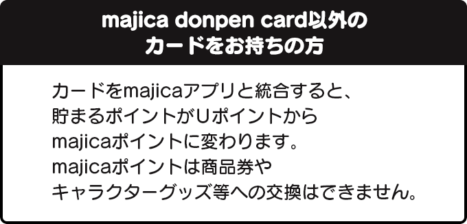 majica donpen card以外のカードにご入会の方へカードをmajicaアプリと統合すると、貯まるポイントがUポイントからmajicaポイントに変わります。majicaポイントは商品券やキャラクターグッズ等への交換はできません。