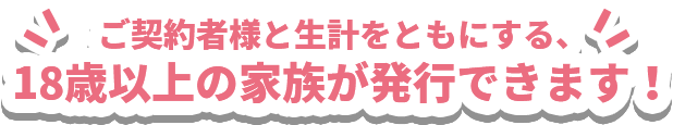 ご契約者様と生計をともにする、18歳以上の家族が発行できます！