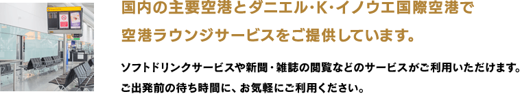 国内の主要空港とダニエル・K・イノウエ国際空港で 空港ラウンジサービスをご提供しています。ソフトドリンクサービスや新聞・雑誌の閲覧などのサービスがご利用いただけます。 ご出発前の待ち時間に、お気軽にご利用ください。