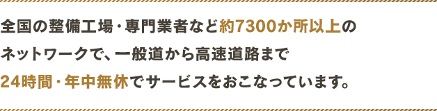 全国の整備工場・専門業者など約7300か所以上のネットワークで、一般道から高速道路まで24時間・年中無休でサービスをおこなっています。