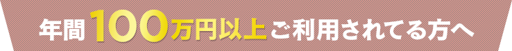 年間１００万円以上ご利用されてる方へ
