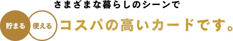 さまざまな暮らしのシーンで 貯まる 使える コスパの高いカードです。