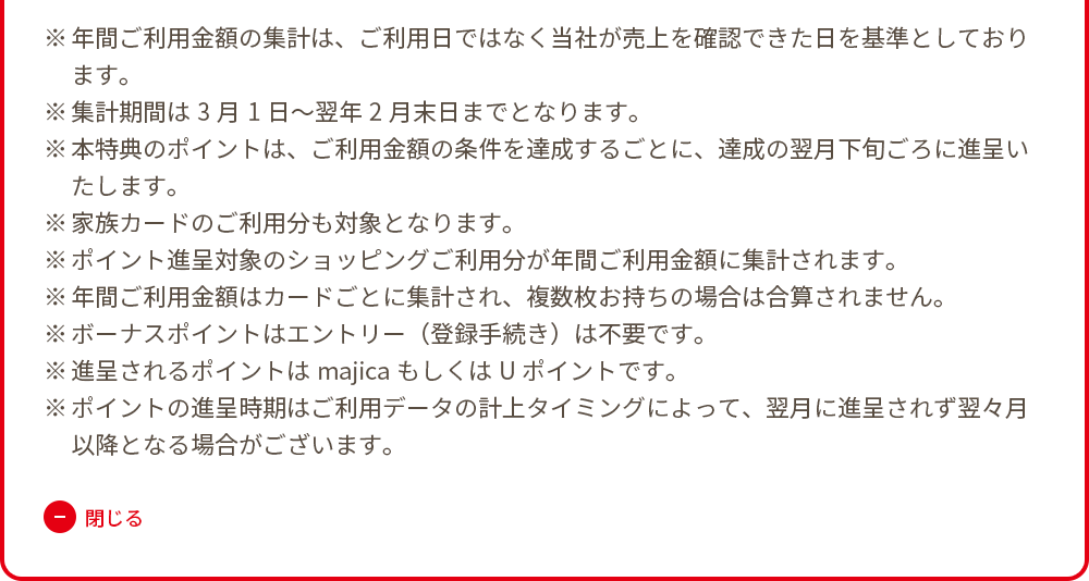 ※年間ご利用金額の集計は、ご利用日ではなく当社が売上を確認できた日を基準としております。 ※集計期間は3月1日～翌年2月末日までとなります。 ※本特典のポイントは、ご利用金額の条件を達成するごとに、達成の翌月下旬ごろに進呈いたします。 ※家族カードのご利用分も対象となります。 ※ポイント進呈対象のショッピングご利用分が年間ご利用金額に集計されます。 ※年間ご利用金額はカードごとに集計され、複数枚お持ちの場合は合算されません。 ※ボーナスポイントはエントリー（登録手続き）は不要です。 ※進呈されるポイントはmajicaもしくはUポイントです。 ※ポイントの進呈時期はご利用データの計上タイミングによって、翌月に進呈されず翌々月以降となる場合がございます。