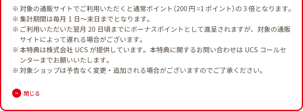 ※対象の通販サイトでご利用いただくと通常ポイント（200円=1ポイント）の3倍となります。 ※集計期間は毎月1日～末日までとなります。 ※ご利用いただいた翌月20日頃までにボーナスポイントとして進呈されますが、対象の通販サイトによって遅れる場合がございます。 ※本特典は株式会社UCSが提供しています。本特典に関するお問い合わせはUCSコールセンターまでお願いいたします。 ※対象ショップは予告なく変更・追加される場合がございますのでご了承ください。