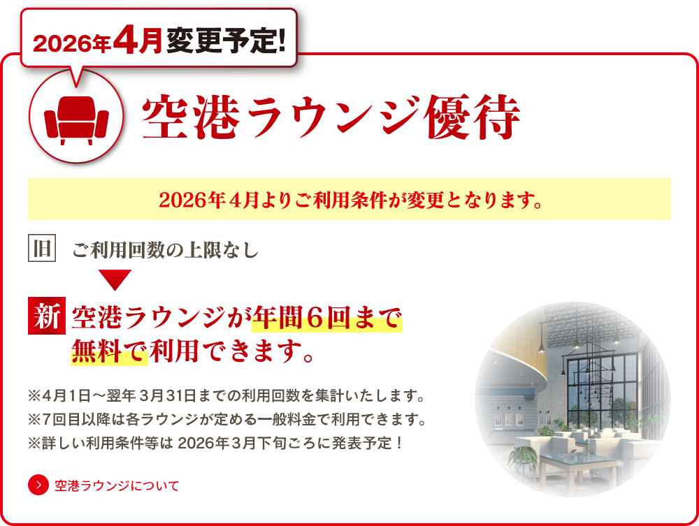 2026年4月変更予定！ 空港ラウンジ優待 2026年4月よりご利用条件が変更となります。旧：ご利用回数の上限なし 新：空港ラウンジが年間6回まで無料でご利用できます。※4月1日～翌年3月31日までの利用回数を集計いたします。 ※7回目以降は各ラウンジが定める一般料金で利用できます。 ※詳しい利用条件等は2026年3月下旬ごろに発表予定！ 空港ラウンジについてはこちら