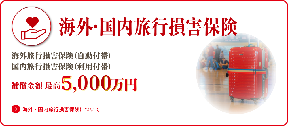 海外・国内旅行損害保険 海外旅行損害保険（自動付帯）国内旅行損害保険（利用付帯）保証金額最高5,000万円 海外・国内旅行損害保険についてはこちら