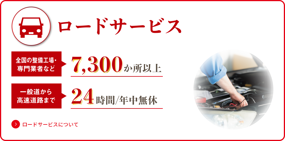 ロードサービス 全国の整備工場・専門業者など7,300か所以上 一般道から高速道路まで24時間/年中無休 ロードサービスについてはこちら
