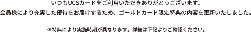 いつもUCSカードをご利用いただきありがとうございます。会員様により充実した優待をお届けするため、ゴールドカード限定特典の内容を更新いたしました。※特典により実施時期が異なります。詳細は下記よりご確認ください。