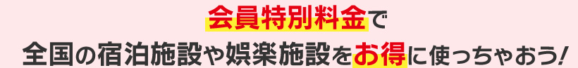 会員特別料金で全国の宿泊施設や娯楽施設をお得に使っちゃおう！