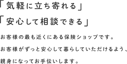 「気軽に立ち寄れる」「安心して相談できる」お客様の最も近くにある保険ショップです。お客様がずっと安心して暮らしていただけるよう、親身になってお手伝いします。