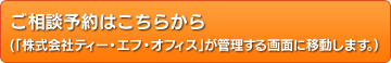 ご相談予約はこちらから(「株式会社ティー・エフ・オフィス」が管理する画面に移動します。)