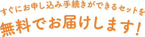 すぐにお申し込み手続きができるセットを無料でお届けします！