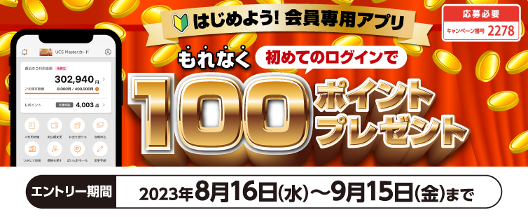 過去にUCS会員専用アプリにログインしたことがなく、キャンペーン期間中に初めてログインいただき、アプリから本キャンペーンにご応募いただいた方は、もれなく100ポイントプレゼント!
