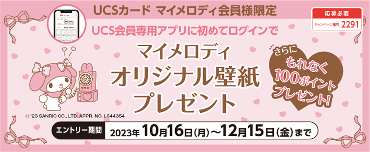 キャンペーン期間中に、UCS会員専用アプリに初めてログインいただき、UCS会員専用アプリから本キャンペーンにご応募いただいた方へ、マイメロディ オリジナル壁紙をプレゼント!さらに、もれなく100ポイントプレゼント!<br>
UCSカード マイメロディ 会員様限定のキャンペーンです。