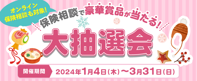 保険相談・ご契約された方の中から、<br>
抽選で豪華景品をプレゼント!<br>
保険相談で抽選1口、<br>
ご契約でさらに1口抽選権利が付与されます。<br>
この機会にぜひ!<br>
詳しくは、キャンペーンページをご覧ください。