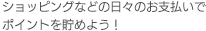 ショッピングなどの日々のお支払いでポイントを貯めよう！