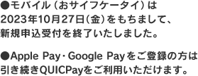 モバイル（おサイフケータイ）は2023年10月27日（金）をもちまして、新規申込受付を終了いたしました。Apple Pay・Google Payをご登録の方は引き続きQUICPayをご利用いただけます。