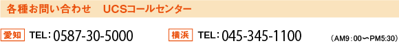 各種お問い合わせ　ＵＣＳコールセンター　愛知ＴＥＬ：０５８７－３０－５０００/横浜ＴＥＬ：０４５－３４５－１１００（ＡＭ９：００～ＰＭ５：３０）