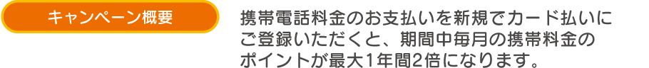 キャンペーン概要 携帯電話料金のお支払いを新規でカード払いにご登録いただくと、期間中毎月の携帯料金のポイントが最大1年間2倍になります。