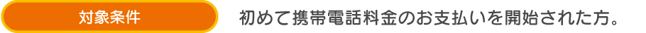 対象条件 初めて携帯電話料金のお支払いを開始された方。