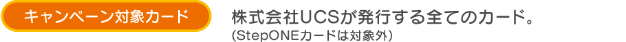 キャンペーン対象カード 株式会社UCSが発行する全てのカード。(StepONEカードは対象外)