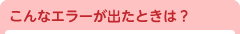 こんなエラーが出たときは？