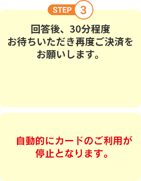 STEP3 回答後、30分程度お待ちいただき再度ご決済をお願いします。自動的にカードのご利用が停止となります。