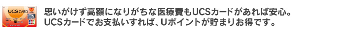思いがけず高額になりがちな医療費もUCSカードがあれば安心。UCSカードでお支払いすれば、Uポイントが貯まりお得です。