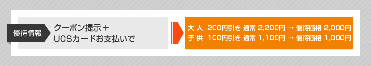 優待情報 クーポン提示+UCSカードお支払いで 大人200円引き 通常2,200円→優待価格2,000円 子供100円引き 通常1,100円→優待価格1,000円