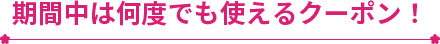 期間中は何度でも使えるクーポン！