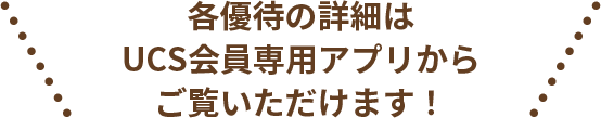 各優待の詳細はUCS会員専用アプリからご覧いただけます！