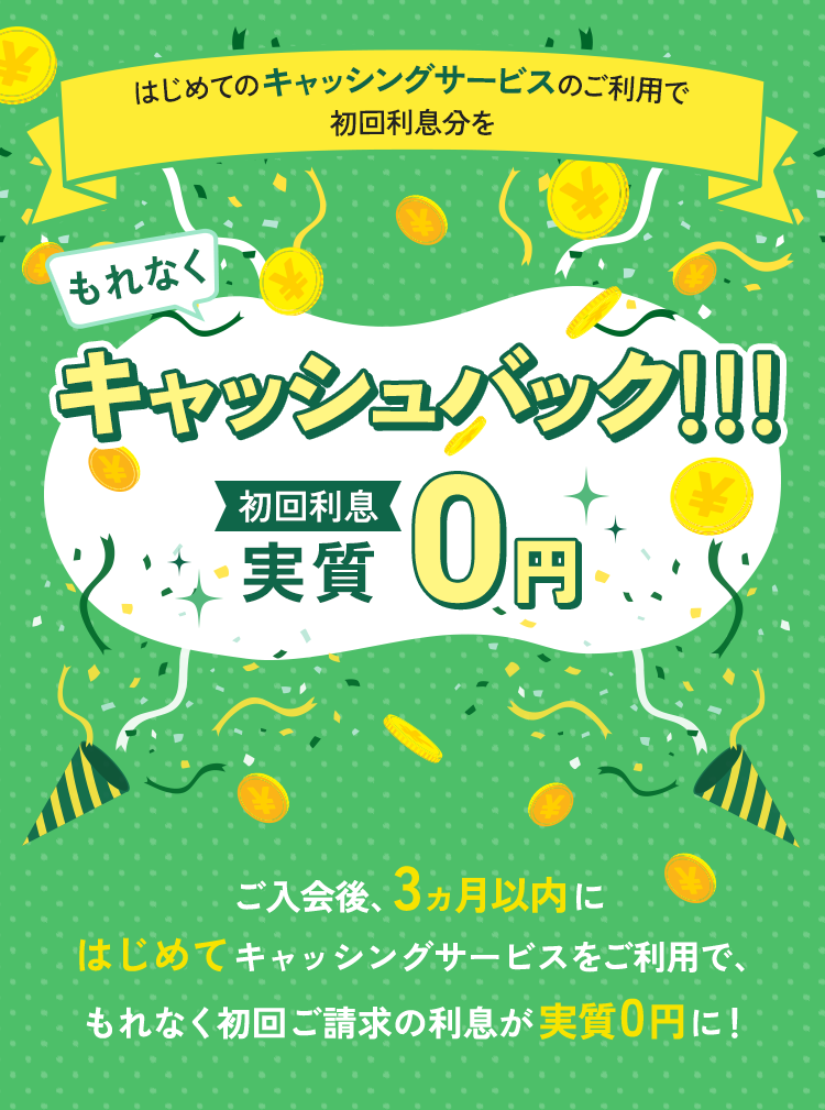もれなくはじめてのキャッシングサービスのご利用で初回利息分をキャッシュバック!!!初回利息実質0円 ご入会後、3ヵ月以内にはじめてキャッシングサービスをご利用でもれなく初回ご請求の利息が実質0円に!