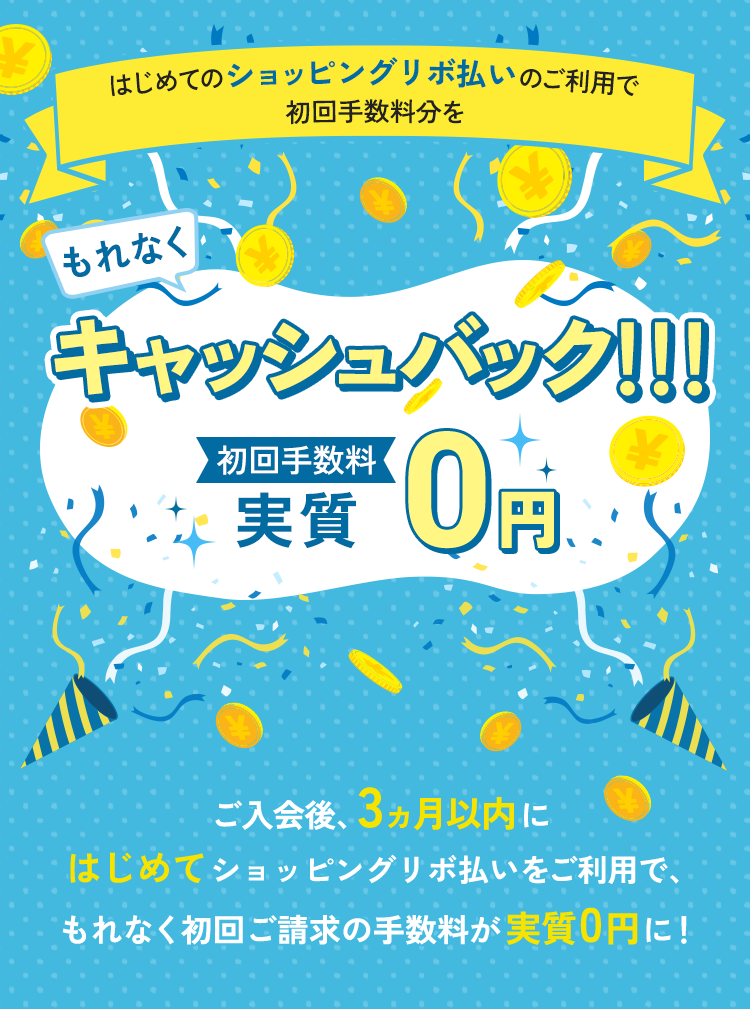 もれなくはじめてのショッピングリボ払いのご利用で初回手数料分をキャッシュバック!!!初回手数料実質0円 ご入会後、3ヵ月以内にはじめてショッピングリボ払いをご利用で、もれなく初回ご請求の手数料が実質0円に!