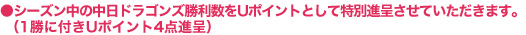 ●シーズン中の中日ドラゴンズ勝利数をUポイントとして特別進呈させていただきます。（1勝に付きUポイント4点進呈）