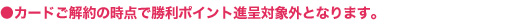 ●カードご解約の時点で勝利ポイント進呈対象外となります。
