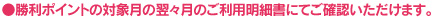 ●勝利ポイントの対象月の翌々月のご利用明細書にてご確認いただけます。