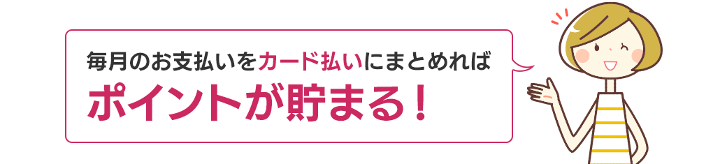 毎月のお支払いをカード払いにまとめればポイントが貯まる！