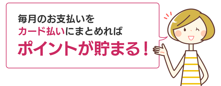 毎月のお支払いをカード払いにまとめればポイントが貯まる！